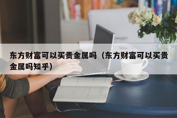 东方财富可以买贵金属吗（东方财富可以买贵金属吗知乎）