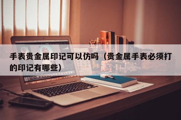 手表贵金属印记可以仿吗（贵金属手表必须打的印记有哪些）